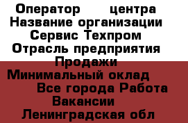 Оператор Call-центра › Название организации ­ Сервис Техпром › Отрасль предприятия ­ Продажи › Минимальный оклад ­ 28 000 - Все города Работа » Вакансии   . Ленинградская обл.